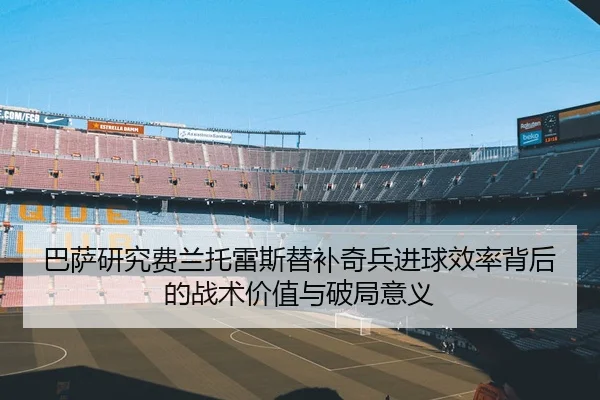 巴萨研究费兰托雷斯替补奇兵进球效率背后的战术价值与破局意义
